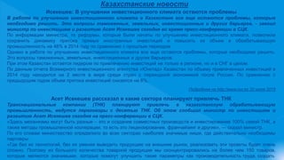Казахстанские новости
Исекешев: В улучшении инвестиционного климата остаются проблемы
В работе по улучшению инвестиционного климата в Казахстане все еще остаются проблемы, которые
необходимо решить. Это вопросы таможенных, земельных, инвестиционных и других барьеров, - заявил
министр по инвестициям и развитию Асет Исекешев сегодня во время пресс-конференции в СЦК.
По информации министра, те реформы, которые были начаты по улучшению инвестиционного климата, позволили
сохранить динамику притока прямых иностранных инвестиций и повысить их объем в обрабатывающую
промышленность на 48% в 2014 году по сравнению с прошлым периодом.
Однако в работе по улучшению инвестиционного климата все еще остаются проблемы, которые необходимо решить.
Это вопросы таможенных, земельных, инвестиционных и других барьеров.
При этом Казахстан остается лидером по привлечению инвестиций не только в регионе, но и в СНГ в целом.
По данным отчета Всемирного инвестиционного агентства «Юнктад» Казахстан по объему привлеченных инвестиций в
2014 году находился на 2 месте в мире среди стран с переходной экономикой после России. По сравнению с
предыдущим годом объем притока инвестиций снизился на 6%.
Подробнее на http://www.nur.kz 20 июля 2015
Асет Исекешев рассказал в какие сектора планируют привлечь ТНК
Транснациональные компании (ТНК) планируют привлечь в казахстанскую обрабатывающую
промышленность, ведутся переговоры с десятью ТНК. Об этом сообщил министр по инвестициям и
развитию Асет Исекешев сегодня на пресс-конференции в СЦК.
«Здесь механизмы могут быть разные – это и создание совместных производств и инвестирование 100% самой ТНК, а
также методы промышленной кооперации, то есть это лицензирование, франчайзинг и другие», — сказал министр.
По его словам министерство определило во всех секторах наиболее значимые ниши, где действительно необходимы
партнеры.
«Где без их технологий, без их умения выводить продукцию на внешние рынки, реализовать эти проекты будет очень
сложно. Поэтому из большого количества товарной продукции мы сконцентрировались на более чем 150 товаров,
которые являются значимыми, которые помогут улучшить такие параметры как производительность труда, создать
 