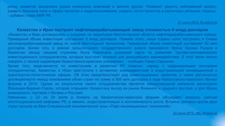риску, развитие фондового рынка юниорских компаний и многое другое. Позволит решить наболевший вопрос,
развить большое поле в сфере геологии и недропользования, создать сотни проектов в различных регионах страны»,
- добавил глава МИР РК.
21 июля 2015, fin.zakon.kz
Казахстан и Иран построят нефтеперерабатывающий завод стоимостью 6 млрд долларов
«Казахстан и Иран договорились о создании на территории Мангистауской области нефтеперерабатывающего завода.
Примерный объем инвестиций составляет 6 млрд долларов. Помимо этого, наши страны хотят построить в Семее
мясоперерабатывающий завод по новой безотходной технологии. Примерный объем инвестиций составляет 52 млн
долларов. Более того, в рамках прошлогоднего государственного визита президента Ирана Хасана Рухани в
Казахстан между нашими странами была подписана дорожная карта по развитию торгово-экономического
инвестиционного сотрудничества, которые выступит основой для дальнейшего взаимодействия. В этой связи можно
говорить о тесной корреляции Казахстанско-иранских инициатив», - сообщил Сакен Сарсенов.
Кроме того, вице-министр по инвестициям и развитию РК отметил, наряду с традиционными секторами
сотрудничества, Казахстан и Иран приступили к активному взаимодействию в индустриальной инновационной и
транспортно-логистических сферах. Об этом свидетельствует ряд инвестиционных проектов, а также достигнутые
договоренности между компаниями обоих стран на сумму в 500 млн долларов в ходе Казахстанско-иранского бизнес
форума в 2014. Одним из результатов такого сотрудничества является международной железной магистрали
Жанаозен-Берекет-Горган, которая открывает Казахстану выход на рынки ближнего и среднего востока, а для Ирана
возможность торговли с Китаем и Россией.
Напомним, с 22 по 24 июля в Алматы на Казахстанско-иранском форуме обсуждают вопросы третьей
институциональной реформы РК, а именно, индустриализации и экономического роста. Встреча деловых кругов двух
стран прошла на базе Специальной экономической зоны «Парк инновационных технологий».
22 июля 2015, http://bnews.kz
 