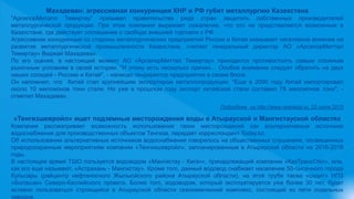 Махадеван: агрессивная конкуренция КНР и РФ губит металлургию Казахстана
"АрселорМиталл Темиртау" призывал правительства ряда стран защитить собственных производителей
металлургической продукции. При этом компания выражает сожаление, что это не представляется возможным в
Казахстане, где действует соглашение о свободе внешней торговли с РФ.
Агрессивная конкуренция со стороны металлургических предприятий России и Китая оказывает негативное влияние на
развитие металлургической промышленности Казахстана, считает генеральный директор АО «АрселорМиттал
Темиртау» Виджай Махадеван.
По его оценке, в настоящий момент АО «АрселорМиттал Темиртау» приходится противостоять самым сложным
рыночным условиям в своей истории. "И этому есть несколько причин… Особое внимание следует обратить на двух
наших соседей - Россию и Китай", - написал гендиректор предприятия в своем блоге.
Он напомнил, что Китай стал крупнейшим экспортером металлопродукции. "Еще в 2000 году Китай импортировал
около 10 миллионов тонн стали. Но уже в прошлом году экспорт китайской стали составил 78 миллионов тонн", -
отметил Махадеван.
Подробнее на http://www.newskaz.ru, 22 июля 2015
«Тенгизшевройл» ищет подземные месторождения воды в Атырауской и Мангистауской областях
Компания рассматривает возможность использования таких месторождений как альтернативные источники
водоснабжения для производственных объектов Тенгиза, передает корреспондент Today.kz.
Об использовании альтернативных источников водоснабжения говорилось на общественных слушаниях, посвященных
природоохранным мероприятиям компании «Тенгизшевройл», запланированным в Атырауской области на 2016-2018
годы.
В настоящее время ТШО пользуется водоводом «Мангистау - Кигач», принадлежащий компании «КазТрансОйл», или,
как его еще называют, «Астрахань - Мангистау». Кроме того, данный водовод снабжает население 50-тысячного города
Кульсары (райцентр нефтеносного Жылыойского района Атырауской области), на этой трубе также «сидит» НПЗ
«Болашак» Северо-Каспийского проекта. Более того, водоводом, который эксплуатируется уже более 30 лет, будет
активно пользоваться строящийся в Атырауской области газохимический комплекс, состоящий из пяти отдельных
заводов.
 