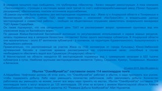 В середине прошлого года сообщалось, что трубопровод «Мангистау - Кигач» ожидает реконструкция. А пока компания
«Тенгизшевройл», строящая в настоящее время свой третий по счету нефтеперерабатывающий завод (Проект будущего
расширения), обеспокоилась поиском источников водоснабжения.
«В рамках изучения были выявлены два месторождения подземных вод - Жана су в Атырауской области и Тонирекшын в
Мангистауской области. Сейчас ТШО ведет переговоры с компанией «КазТрансОйл» и владельцами данных
месторождений о совместной работе», - сообщил на общественных слушаниях заместитель генерального менеджера
ТШО Арман Садирбаев.
Он также подчеркнул, что «на сегодняшний день ТШО не рассматривает вопрос применения грунтовых вод или
опреснения воды из Каспийского моря».
По данным Жайык-Каспийской бассейновой инспекции по регулированию использования и охране водных ресурсов,
запасы подземных вод в западном Казахстане составляют более одного миллиарда кубометров. В Атырауской области
они незначительны - около 87 миллионов кубометров - в основном, на территории Курмангазинского, Кызылкугинского и
Жылыойского районов.
Примечательно, что расположенный на участке Жана су (130 километров от города Кульсары) Южно-Эмбинский
артезианский бассейн в советские времена рассматривался как стратегический запас, способный в случае
необходимости обеспечить водой всю Гурьевскую (Атыраускую) область.
В Мангистауской же области находится 65 месторождений подземных вод с суммарными запасами в 522 тысячи
кубометров в сутки. Наиболее крупными месторождениями являются: Туйесу, Сауыскан, Куюлус, Тонирекшын, Жанажол
и Кетикское.
23 июля 2015, http://fin.zakon.kz
Убытки "ОзенМунайГаз" составили около 114 миллиардов тенге
А.Айдарбаев: Нефтяники должны об этом знать, что "ОзенМунайГаз" работает в убыток, и надо приложить все усилия,
чтобы поддержать добычу. Либо надо уменьшать количество работников, либо увеличивать добычу. Количество
работников мы уменьшать не можем, значит все меры надо принять на местах, Убытки "ОзенМунайГаз" составили 114
миллиардов тенге и могут возрасти до 125 миллиардов. Об этом на встрече с акимом Мангистауской области Аликом
Айдарбаевым сообщил генеральный директор АО "Разведка Добыча КазМунайГаз" Абат Нурсеитов.
 