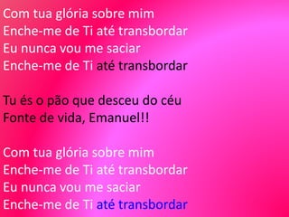 Com tua glória sobre mim
Enche-me de Ti até transbordar
Eu nunca vou me saciar
Enche-me de Ti até transbordar
Tu és o pão que desceu do céu
Fonte de vida, Emanuel!!
Com tua glória sobre mim
Enche-me de Ti até transbordar
Eu nunca vou me saciar
Enche-me de Ti até transbordar
 
