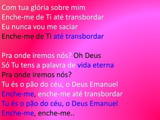 Com tua glória sobre mim
Enche-me de Ti até transbordar
Eu nunca vou me saciar
Enche-me de Ti até transbordar
Pra onde iremos nós? Oh Deus
Só Tu tens a palavra de vida eterna
Pra onde iremos nós?
Tu és o pão do céu, o Deus Emanuel
Enche-me, enche-me até transbordar
Tu és o pão do céu, o Deus Emanuel
Enche-me, enche-me..
 