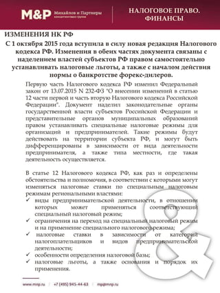 НАЛОГОВОЕ ПРАВО.
ФИНАНСЫ
С 1 октября 2015 года вступила в силу новая редакция Налогового
кодекса РФ. Изменения в обеих частях документа связаны с
наделением властей субъектов РФ правом самостоятельно
устанавливать налоговые льготы, а также с началом действия
нормы о банкротстве форекс-дилеров.
Первую часть Налогового кодекса РФ изменил Федеральный
закон от 13.07.2015 N 232-ФЗ "О внесении изменений в статью
12 части первой и часть вторую Налогового кодекса Российской
Федерации". Документ наделил законодательные органы
государственной власти субъектов Российской Федерации и
представительные органов муниципальных образований
правом устанавливать специальные налоговые режимы для
организаций и предпринимателей. Такие режимы будут
действовать на территории субъекта РФ, и могут быть
дифференцированы в зависимости от вида деятельности
предпринимателя, а также типа местности, где такая
деятельность осуществляется.
В статье 12 Налогового кодекса РФ, как раз и определены
обстоятельства и полномочия, в соответствии с которыми могут
изменяться налоговые ставки по специальным налоговым
режимам региональными властями:
 виды предпринимательской деятельности, в отношении
которых может применяться соответствующий
специальный налоговый режим;
 ограничения на переход на специальный налоговый режим
и на применение специального налогового режима;
 налоговые ставки в зависимости от категорий
налогоплательщиков и видов предпринимательской
деятельности;
 особенности определения налоговой базы;
 налоговые льготы, а также основания и порядок их
применения.
ИЗМЕНЕНИЯ НК РФ
 