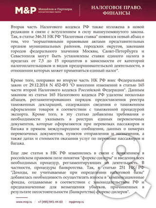 НАЛОГОВОЕ ПРАВО.
ФИНАНСЫ
Вторая часть Налогового кодекса РФ также изложена в новой
редакции в связи с вступлением в силу вышеупомянутого закона.
Так, в статье 346.31 НК РФ "Налоговая ставка" появился новый абзац о
том, что "нормативными правовыми актами представительных
органов муниципальных районов, городских округов, законами
городов федерального значения Москвы, Санкт-Петербурга и
Севастополя могут быть установлены ставки единого налога в
пределах от 7,5 до 15 процентов в зависимости от категорий
налогоплательщиков и видов предпринимательской деятельности, в
отношении которых может применяться единый налог".
Кроме того, поправки во вторую часть НК РФ внес Федеральный
закон от 29.12.2014 N 452-ФЗ "О внесении изменений в статью 165
части второй Налогового кодекса Российской Федерации". Данным
законом из статьи 165 Налогового кодекса РФ удалены несколько
абзацев, регламентировавших порядок предоставления реестра
таможенных деклараций, содержащих сведения о таможенном
оформлении товаров в соответствии с таможенной процедурой
экспорта. Кроме того, в эту статью добавлены требования о
необходимости указывать в реестрах единых перевозочных
документов, которые оформляются при перевозках пассажиров и
багажа в прямом международном сообщении, данных о номерах
перевозочных документов, пунктов отправления и назначения, а
также датах и стоимости оказания услуг по перевозке пассажиров и
багажа.
Еще две статьи в НК РФ изменились в связи с появлением в
российском правовом поле понятия "форекс-дилеры" и введения всех
необходимых процедур, регламентирующих их деятельность. В
частности, процедуры банкротства. Так, в статью 251 НК РФ
"Доходы, не учитываемые при определении налоговой базы"
добавилась необходимость осуществлять взносы в "компенсационные
фонды, создаваемые в соответствии с законодательством РФ и
предназначенные для возмещения убытков, причиненных в
результате несостоятельности (банкротства) форекс-дилеров".
 