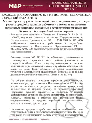Разъясняя свою позицию в Письме от 13 августа 2015 г. N 14-
1/В-608, ведомство ссылается на нормы Трудового кодекса,
Постановление Правительства РФ от 13.10.2008 N 749 «Об
особенностях направления работников в служебные
командировки» и Постановление Правительства РФ от
24.12.2007 N 922 «Об особенностях порядка исчисления средней
заработной платы».
Согласно статье 167 ТК РФ за работником, находящим в
командировке, сохраняется место работы (должность) и
средний заработок. Кроме того, ему возмещаются расходы,
понесенные при выполнении своих служебных обязанностей
вдали от дома. Если работник во время командировки
трудится в выходные или праздничные нерабочие дни, то они
должны оплачиваться по правилам (статьи 153 ТК РФ).
По общим правилам средний заработок рассчитывается,
исходя из норм, прописанных в Постановлении № 922. В этом
документе указано, что при расчете исключаются все суммы,
начисленные за период (время), за который работнику
сохранялся средний заработок. А поскольку в период
командировки средний заработок специалисту гарантирован,
выплаты, связанные с работой вне постоянного места
трудоустройства, в средний заработок не включаются,
поясняют в Министерстве труда.
Напомним, средняя заработная плата необходима как
стартовая величина в ряде случаев, предусмотренных ТК РФ, в
том числе для дальнейшего расчета отпускных и компенсаций
ПРАВО СОЦИАЛЬНОГО
ОБЕСПЕЧЕНИЯ. ТРУДОВОЕ
ПРАВО
РАСХОДЫ НА КОМАНДИРОВКУ НЕ ДОЛЖНЫ ВКЛЮЧАТЬСЯ
В СРЕДНИЙ ЗАРАБОТОК
Министерство труда и социальной защиты разъяснило, что при
расчете средней зарплаты работнику в ее состав не должны
включаться выплаты, связанные с осуществлением трудовых
обязанностей в служебной командировке.
 