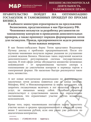 В мае бизнес-омбудсмен Борис Титов представил Владимиру
Путину доклад о проблемах предпринимателей. После его
изучения чиновники получили первые указания по улучшению
условий ведения бизнеса. Несколько таких поручений касаются
дополнительного регулирования системы государственных
закупок. В этой сфере сейчас обсуждается множество возможных
нововведений – от приравнивания частного сектора к
госкомпаниям до ужесточения контроля и перевода торгов в
электронный формат. Но насколько быстро реализуются такие
идеи, неизвестно.
А вот новые методические рекомендации по формированию
закупочных лотов должны появиться уже до конца октября.
Минфин, ФАС и Минэкономразвития за месяц продумают, как
запретить госзаказчикам включать в лот несколько товаров и
услуг, не связанных между собой. Подобная практика
свидетельствует о существовании заказов под определенных
поставщиков, что ограничивает участие других возможных
исполнителей.
Кроме того, перед чиновниками поставили задачу упростить
участие малых и средних предпринимателей в заказах на сумму
менее 3 миллионов рублей, если они ранее уже работали по
аналогичным контрактам.
ВНЕШНЕЭКОНОМИЧЕСКАЯ
ДЕЯТЕЛЬНОСТЬ.
ТАМОЖЕННОЕ ПРАВО
ПРАВИТЕЛЬСТВО ПОЙДЕТ НА ОПТИМИЗАЦИЮ
ГОСЗАКУПОК И ТАМОЖЕННЫХ ПРОЦЕДУР ПО ПРОСЬБЕ
БИЗНЕСА
В кабинете министров отреагировали на предложения
бизнесменов, представленные в мае Президенту РФ.
Чиновники возьмутся за разработку регламентов по
таможенному контролю и проведению дополнительных
проверок, а также пропишут порядок формирования лотов
для госзакупок. Правда, предприниматели ждали решения
более важных вопросов.
 