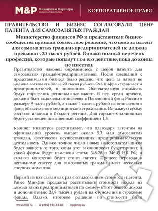 Правительство наконец определилось с ценой патента для
самозанятых граждан-предпринимателей. После совещаний с
представителями бизнеса было решено, что цена за патент не
должна составлять более 20 тысяч рублей. Эта цифра устраивает и
предпринимателей, и чиновников. Окончательную стоимость
будут определять региональные власти. В нее, среди прочего,
должны быть включены отчисления в Пенсионный фонд России в
размере 9 тысяч рублей, а также 1 тысяча рублей на отчисления в
фонд обязательного медицинского страхования. Остальную сумму
составят платежи в бюджет региона. Для городов-миллиоников
будет установлен повышенный коэффициент 1,5.
Кабинет министров рассчитывает, что благодаря патентам на
официальный уровень выйдет около 5.3 млн самозанятых
граждан, фактически осуществляющих предпринимательскую
деятельность. Однако точное число новых налогоплательщиков
будет зависеть от того, когда этот законопроект будет принят, в
какой форме будут изменены статьи 346.20 и 346.43 НК РФ, и
сколько конкретно будет стоить патент. Процесс перехода к
легальному статусу для самозанятых граждан имеет несколько
спорных моментов.
Первый из них связан как раз с согласованием стоимости патента.
Ранее Минфин предлагал рассчитывать стоимость исходя из
дохода таких предпринимателей по схеме – 6% от общего дохода
и дополнительно 23,8 тысячи рублей на отчисления в страховые
фонды. Однако, итоговое решение по стоимости было
КОРПОРАТИВНОЕ ПРАВО
ПРАВИТЕЛЬСТВО И БИЗНЕС СОГЛАСОВАЛИ ЦЕНУ
ПАТЕНТА ДЛЯ САМОЗАНЯТЫХ ГРАЖДАН
Министерство финансов РФ и представители бизнес-
сообщества приняли совместное решение, что цена за патент
для самозанятых граждан-предпринимателей не должна
превышать 20 тысяч рублей. Однако полный перечень
профессий, которые попадут под его действие, пока до конца
не известен.
 