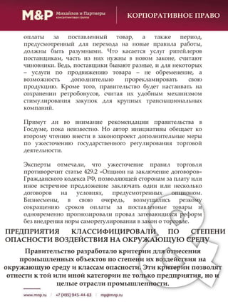 КОРПОРАТИВНОЕ ПРАВО
оплаты за поставленный товар, а также период,
предусмотренный для перехода на новые правила работы,
должны быть разумными. Что касается услуг ритейлеров
поставщикам, часть из них нужны в новом законе, считают
чиновники. Ведь, поставщики бывают разные, и для некоторых
– услуги по продвижению товара – не обременение, а
возможность дополнительно прорекламировать свою
продукцию. Кроме того, правительство будет настаивать на
сохранении ретробонусов, считая их удобным механизмом
стимулирования закупок для крупных транснациональных
компаний.
Примут ли во внимание рекомендации правительства в
Госдуме, пока неизвестно. Но автор инициативы обещает ко
второму чтению внести в законопроект дополнительные меры
по ужесточению государственного регулирования торговой
деятельности.
Эксперты отмечали, что ужесточение правил торговли
противоречит статье 429.2 «Опцион на заключение договоров»
Гражданского кодекса РФ, позволяющей сторонам за плату или
иное встречное предложение заключать один или несколько
договоров на условиях, предусмотренных опционом.
Бизнесмены, в свою очередь, возмущались резкому
сокращению сроков оплаты за поставленные товары и
одновременно прогнозировали провал затевающихся реформ
без внедрения норм саморегулирования в закон о торговле.
ПРЕДПРИЯТИЯ КЛАССИФИЦИРОВАЛИ ПО СТЕПЕНИ
ОПАСНОСТИ ВОЗДЕЙСТВИЯ НА ОКРУЖАЮЩУЮ СРЕДУ
Правительство разработало критерии для отнесения
промышленных объектов по степени их воздействия на
окружающую среду и классам опасности. Эти критерии позволят
отнести к той или иной категории не только предприятия, но и
целые отрасли промышленности.
 