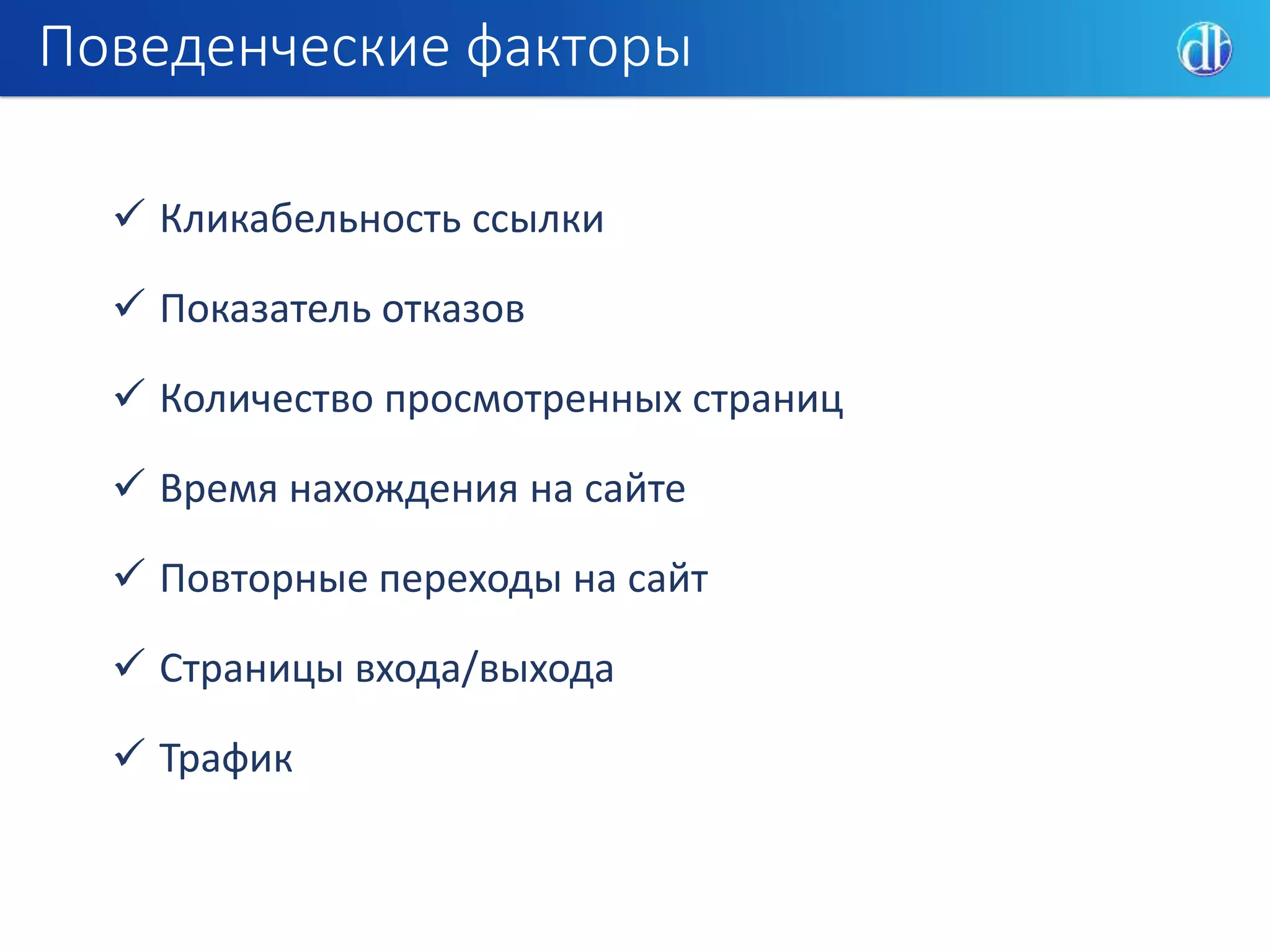 Поведенческие факторы
 Кликабельность ссылки
 Показатель отказов
 Количество просмотренных страниц
 Время нахождения на сайте
 Повторные переходы на сайт
 Страницы входа/выхода
 Трафик
 