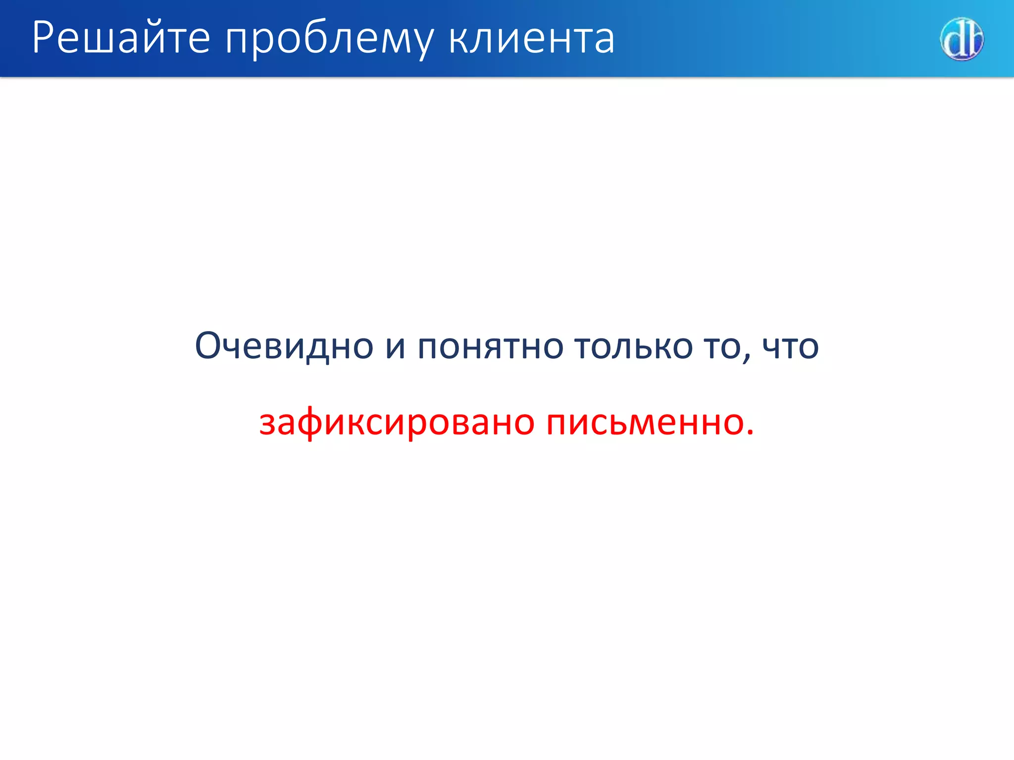 Решайте проблему клиента
Очевидно и понятно только то, что
зафиксировано письменно.
 