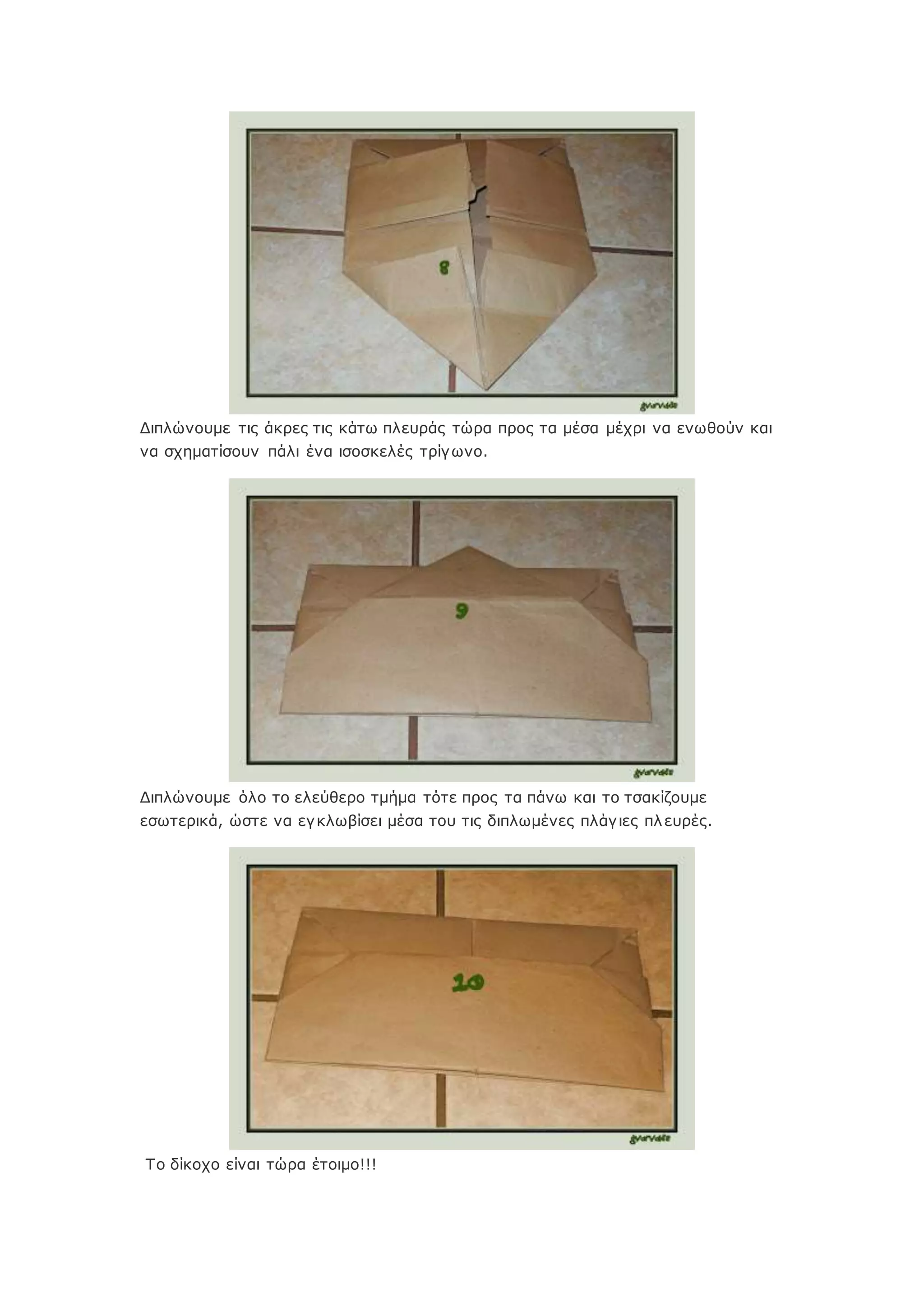 Διπλώνουμε τις άκρες τις κάτω πλευράς τώρα προς τα μέσα μέχρι να ενωθούν και
να σχηματίσουν πάλι ένα ισοσκελές τρίγωνο.
Διπλώνουμε όλο το ελεύθερο τμήμα τότε προς τα πάνω και το τσακίζουμε
εσωτερικά, ώστε να εγκλωβίσει μέσα του τις διπλωμένες πλάγιες πλευρές.
Το δίκοχο είναι τώρα έτοιμο!!!
 
