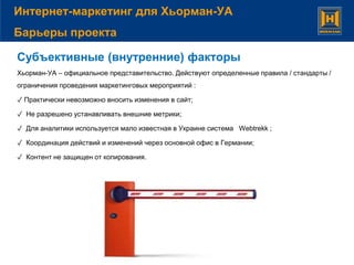 Субъективные (внутренние) факторы
Хьорман-УА – официальное представительство. Действуют определенные правила / стандарты /
ограничения проведения маркетинговых мероприятий :
✓ Практически невозможно вносить изменения в сайт;
✓ Не разрешено устанавливать внешние метрики;
✓ Для аналитики используется мало известная в Украине система Webtrekk ;
✓ Координация действий и изменений через основной офис в Германии;
✓ Контент не защищен от копирования.
Интернет-маркетинг для Хьорман-УА
Барьеры проекта
 