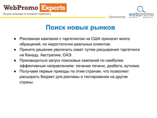 Поиск новых рынков
● Рекламная кампания с таргетингом на США приносит много
обращений, но недостаточно реальных клиентов.
● Принято решение увеличить охват путем расширения таргетинга
на Канаду, Австралию, ОАЭ.
● Производиться запуск поисковых кампаний по наиболее
эффективным направлениям: лечение печени, диабета, аутизма.
● Получаем первые приезды по этим странам, что позволяет
расширить бюджет для рекламы и тестирования на другие
страны.
 