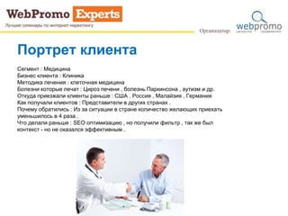 Сегмент : Медицина
Бизнес клиента : Клиника
Методика лечения : клеточная медицина
Болезни которые лечат : Цироз печени , болезнь Паркинсона , аутизм и др.
Откуда приезжали клиенты раньше : США , Россия , Малайзия , Германия
Как получали клиентов : Представители в других странах .
Почему обратились : Из за ситуации в стране количество желающих приехать
уменьшилось в 4 раза .
Что делали раньше : SEO оптимизацию , но получили фильтр , так же был
контекст - но не оказался эффективным .
Портрет клиента
 