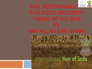 SOIL SUSTAINABILITY
FOR FOOD SECURITY
THEME OF IYS 2015
BY
MR. ALLAH DAD KHAN
 