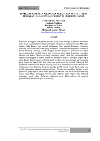 ISBN 978-967-394-230-5 [PROCEEDINGS OF IDMAC2015]
9th ISDEV International Islamic Development Management Conference
(IDMAC2015)
381
PENILAIAN KEPUASAN PELANGGAN MUSLIM DAN BUKAN MUSLIM
TERHADAP USAHAWAN ASNAF ZAKAT DI NEGERI SELANGOR
Fatimah Salwa Abd. Hadi
Nurhanie Mahjom
Hariyaty Ab Wahid
Emilda Hashim
Mohamad Azahari Ahmad
fatimahsalwa@fpe.upsi.edu.my
Abstrak
Kepuasan pelanggan merupakan petunjuk yang dapat mengukur prestasi usahawan
asnaf zakat secara subjektif dan disimpulkan sebagai adil dan menyeluruh. Meskipun
begitu, tiada kajian yang pernah dijalankan bagi menilai kepuasan pelanggan
terhadap usahawan asnaf zakat yang mengikuti Program Pembangunan Ekonomi di
bawah kelolaan Lembaga Zakat Selangor. Justeru, kajian ini dilaksanakan dengan
menyesarkan dua objektif utama iaitu mengenal pasti tahap kepuasan pelanggan
Muslim dan bukan Muslim terhadap usahawan asnaf zakat dan membandingkan
kepuasan pelanggan di antara kedua-dua kumpulan kajian. Terdapat empat aspek
yang dinilai dalam kajian ini termasuklah produk yang dikeluarkan, perkhidmatan
yang diberikan, aksesibiliti dan usahawan asnaf zakat itu sendiri. Sebanyak 247
responden terlibat dalam kajian ini yang mana 121 daripadanya adalah Muslim dan
selebihnya bukan Muslim. Kesemua mereka dipilih secara rawak dan borang soal
selidik digunakan sebagai instrumen kajian. Dapatan menunjukkan bahawa wujud
perbezaan yang signifikan di antara pelanggan Muslim dan bukan Muslim terhadap
aspek yang dikaji. Pelanggan Muslim juga didapati lebih berpuas hati terhadap
usahawan asnaf zakat. Beberapa cadangan turut diketengahkan di samping
penambahbaikan untuk kajian akan datang.
 