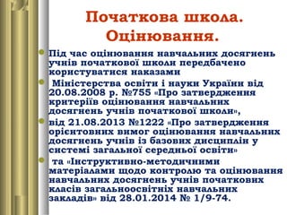 Початкова школа.
Оцінювання.
Під час оцінювання навчальних досягнень
учнів початкової школи передбачено
користуватися наказами
 Міністерства освіти і науки України від
20.08.2008 р. №755 «Про затвердження
критеріїв оцінювання навчальних
досягнень учнів початкової школи»,
від 21.08.2013 №1222 «Про затвердження
орієнтовних вимог оцінювання навчальних
досягнень учнів із базових дисциплін у
системі загальної середньої освіти»
 та «Інструктивно-методичними
матеріалами щодо контролю та оцінювання
навчальних досягнень учнів початкових
класів загальноосвітніх навчальних
закладів» від 28.01.2014 № 1/9-74.
 