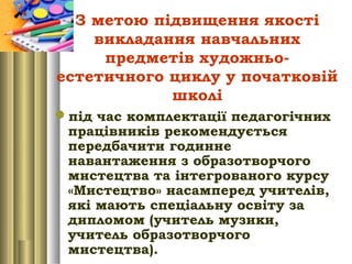 З метою підвищення якості
викладання навчальних
предметів художньо-
естетичного циклу у початковій
школі
під час комплектації педагогічних
працівників рекомендується
передбачити годинне
навантаження з образотворчого
мистецтва та інтегрованого курсу
«Мистецтво» насамперед учителів,
які мають спеціальну освіту за
дипломом (учитель музики,
учитель образотворчого
мистецтва).
 