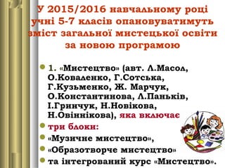 У 2015/2016 навчальному році
учні 5-7 класів опановуватимуть
зміст загальної мистецької освіти
за новою програмою
1. «Мистецтво» (авт. Л.Масол,
О.Коваленко, Г.Сотська,
Г.Кузьменко, Ж. Марчук,
О.Константинова, Л.Паньків,
І.Гринчук, Н.Новікова,
Н.Овіннікова), яка включає
три блоки:
«Музичне мистецтво»,
«Образотворче мистецтво»
та інтегрований курс «Мистецтво».
 