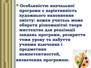 Особливістю навчальної
програми є варіативність
художнього наповнення
змісту: кожен учитель може
обирати різноманітні твори
мистецтва для реалізації
завдань програми, розкриття
теми уроку та набуття
учнями ключових і
предметних
компетентностей,
визначених програмою.
 
