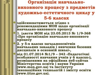 Організація навчально-
виховного процесу з предметів
художньо-естетичного циклу у
5-6 класах
здійснюватиметься згідно з
рекомендаціями МОН щодо організації
навчально-виховного процесу
1. (листи МОН від 23.05.2013 № 1/9-368
«Про організацію навчально-виховного
процесу
2. у 5-х класах загальноосвітніх
навчальних закладів і вивчення базових
дисциплін в основній школі»,
від 01.07.2014 №1/9 – 343 «Педагогічні
особливості навчання учнів у 6 класах»),
розміщеними на офіційних веб-сайтах
Міністерства освіти і науки України
(www.mon.gov.ua) та Інституту
інноваційних технологій і змісту освіти
(www.iitzo.gov.ua).
 