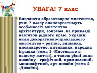 УВАГА! 7 клас
Вивчаючи образотворче мистецтво,
учні 7 класу опановуватимуть
особливості мистецтва
архітектури, зокрема, на прикладі
пам'яток рідного краю, України;
види декоративно-прикладного
мистецтва – розпис, вишивка,
писанкарство, витинанка, народна
іграшка (тема 1 «Мистецтво в
нашому житті»), а також різні види
дизайну - графічний, промисловий,
ландшафтний, арт-дизайн (тема 2
«Дизайн»).
 
