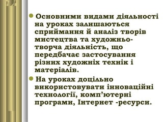 Основними видами діяльності
на уроках залишаються
сприймання й аналіз творів
мистецтва та художньо-
творча діяльність, що
передбачає застосування
різних художніх технік і
матеріалів.
На уроках доцільно
використовувати інноваційні
технології, комп’ютерні
програми, Інтернет -ресурси.
 