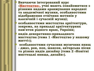 Вивчаючи інтегрований курс
«Мистецтво», учні мають ознайомитися з
різними видами аранжування народної
та академічної музики, особливостями
відображення етнічних мотивів у
класичній і сучасній музиці;
особливостями мистецтва архітектури,
зокрема, на прикладі архітектурних
пам'яток рідного краю, України;
видів декоративно-прикладного
мистецтва (тема 1 «Мистецтво у нашому
житті»);
 особливостями сучасних музичних явищ
- джаз, рок, поп, шансон, авторська пісня
та різних видів дизайну (тема 2 «Новітні
мистецькі явища, дизайн»).
 
