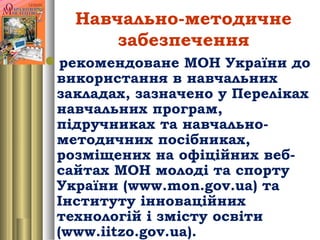 Навчально-методичне
забезпечення
рекомендоване МОН України до
використання в навчальних
закладах, зазначено у Переліках
навчальних програм,
підручниках та навчально-
методичних посібниках,
розміщених на офіційних веб-
сайтах МОН молоді та спорту
України (www.mon.gov.ua) та
Інституту інноваційних
технологій і змісту освіти
(www.iitzo.gov.ua).
 