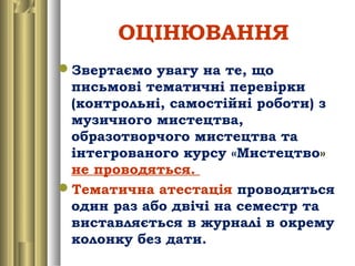 ОЦІНЮВАННЯ
Звертаємо увагу на те, що
письмові тематичні перевірки
(контрольні, самостійні роботи) з
музичного мистецтва,
образотворчого мистецтва та
інтегрованого курсу «Мистецтво»
не проводяться.
Тематична атестація проводиться
один раз або двічі на семестр та
виставляється в журналі в окрему
колонку без дати.
 