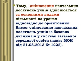 Тому, оцінювання навчальних
досягнень учнів здійснюється
за основними видами
діяльності на уроках
відповідно до орієнтовних
Вимог оцінювання навчальних
досягнень учнів із базових
дисциплін у системі загальної
середньої освіти (наказ МОН
від 21.08.2013 № 1222).
 