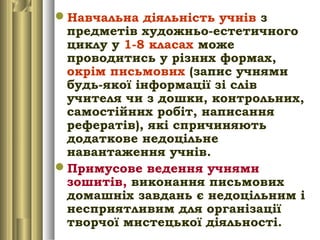 Навчальна діяльність учнів з
предметів художньо-естетичного
циклу у 1-8 класах може
проводитись у різних формах,
окрім письмових (запис учнями
будь-якої інформації зі слів
учителя чи з дошки, контрольних,
самостійних робіт, написання
рефератів), які спричиняють
додаткове недоцільне
навантаження учнів.
Примусове ведення учнями
зошитів, виконання письмових
домашніх завдань є недоцільним і
несприятливим для організації
творчої мистецької діяльності.
 