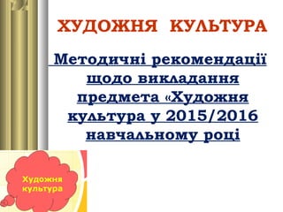 ХУДОЖНЯ КУЛЬТУРА
Методичні рекомендації
щодо викладання
предмета «Художня
культура у 2015/2016
навчальному році
 