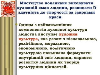 Мистецтво покликане виховувати
художній смак людини, розвивати її
здатність до творчості за законами
краси.
Одним з найважливіших
компонентів духовної культури
людства виступає художня
культура, яка разом з пізнавальною,
релігійною, моральною,
економічною, політичною
культурою покликана формувати
внутрішній світ людини, сприяти
розвитку людини як творця
культурних цінностей.
 
