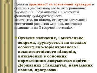 Поняття художньої та естетичної культури в
сучасних умовах набуває багатограннішого
тлумачення і розглядається в контексті
феномену культуротворчості.
Мистецтво, як відомо, стимулює загальний і
естетичний розвиток людини, позитивно
впливаючи на її творчий потенціал.
Сучасне навчання, і мистецьке,
зокрема, ґрунтується на засадах
особистісно-зорієнтованого і
компетентнісного підходів,
визначених в основних
нормативних документах освіти –
Державних стандартах, навчальних
планах, програмах.
 
