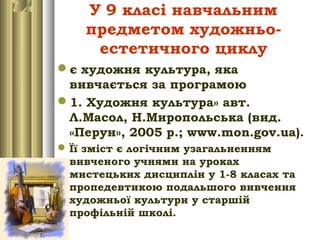 У 9 класі навчальним
предметом художньо-
естетичного циклу
є художня культура, яка
вивчається за програмою
1. Художня культура» авт.
Л.Масол, Н.Миропольська (вид.
«Перун», 2005 р.; www.mon.gov.ua).
Її зміст є логічним узагальненням
вивченого учнями на уроках
мистецьких дисциплін у 1-8 класах та
пропедевтикою подальшого вивчення
художньої культури у старшій
профільній школі.
 