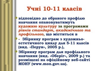Учні 10-11 класів
відповідно до обраного профілю
навчання опановуватимуть
художню культуру за програмами
рівнів стандарт, академічного та
профільного, що міститься в
- Збірнику програм з художньо-
естетичного циклу для 5-11 класів
(вид. «Перун», 2005 р.),
Збірнику програм для профільного
навчання (вид. «Оберіг», 2009 р.) та
розміщені на офіційному веб-сайті
МОНУ (www.mon.gov.ua).
 