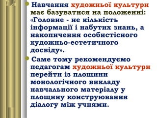 Навчання художньої культури
має базуватися на положенні:
«Головне - не кількість
інформації і набутих знань, а
накопичення особистісного
художньо-естетичного
досвіду».
Саме тому рекомендуємо
педагогам художньої культури
перейти із площини
монологічного викладу
навчального матеріалу у
площину конструювання
діалогу між учнями.
 