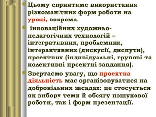 Цьому сприятиме використання
різноманітних форм роботи на
уроці, зокрема,
 інноваційних художньо-
педагогічних технологій –
інтегративних, проблемних,
інтерактивних (дискусії, диспути),
проектних (індивідуальні, групові та
колективні проектні завдання).
Звертаємо увагу, що проектна
діяльність має організовуватися на
добровільних засадах: це стосується
як вибору теми й обсягу пошукової
роботи, так і форм презентації.
 