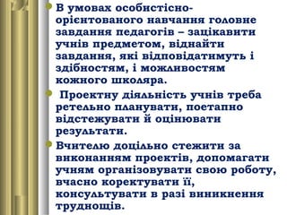В умовах особистісно-
орієнтованого навчання головне
завдання педагогів – зацікавити
учнів предметом, віднайти
завдання, які відповідатимуть і
здібностям, і можливостям
кожного школяра.
 Проектну діяльність учнів треба
ретельно планувати, поетапно
відстежувати й оцінювати
результати.
Вчителю доцільно стежити за
виконанням проектів, допомагати
учням організовувати свою роботу,
вчасно коректувати її,
консультувати в разі виникнення
труднощів.
 