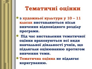 Тематичні оцінки
з художньої культури у 10 – 11
класах виставляються після
вивчення відповідного розділу
програми.
 Під час виставлення тематичної
оцінки враховуються всі види
навчальної діяльності учнів, що
підлягали оцінюванню протягом
вивчення теми.
Тематична оцінка не підлягає
коригуванню.
 