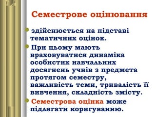 Семестрове оцінювання
здійснюється на підставі
тематичних оцінок.
При цьому мають
враховуватися динаміка
особистих навчальних
досягнень учнів з предмета
протягом семестру,
важливість теми, тривалість її
вивчення, складність змісту.
Семестрова оцінка може
підлягати коригуванню.
 