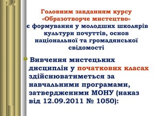 Головним завданням курсу
«Образотворче мистецтво»
є формування у молодших школярів
культури почуттів, основ
національної та громадянської
свідомості
Вивчення мистецьких
дисциплін у початкових класах
здійснюватиметься за
навчальними програмами,
затвердженими МОНУ (наказ
від 12.09.2011 № 1050):
 