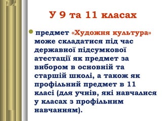 У 9 та 11 класах
предмет «Художня культура»
може складатися під час
державної підсумкової
атестації як предмет за
вибором в основній та
старшій школі, а також як
профільний предмет в 11
класі (для учнів, які навчалися
у класах з профільним
навчанням).
 