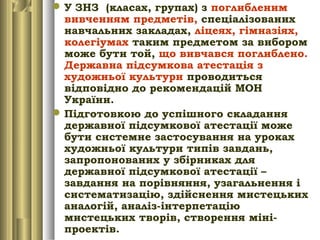 У ЗНЗ (класах, групах) з поглибленим
вивченням предметів, спеціалізованих
навчальних закладах, ліцеях, гімназіях,
колегіумах таким предметом за вибором
може бути той, що вивчався поглиблено.
Державна підсумкова атестація з
художньої культури проводиться
відповідно до рекомендацій МОН
України.
Підготовкою до успішного складання
державної підсумкової атестації може
бути системне застосування на уроках
художньої культури типів завдань,
запропонованих у збірниках для
державної підсумкової атестації –
завдання на порівняння, узагальнення і
систематизацію, здійснення мистецьких
аналогій, аналіз-інтерпетацію
мистецьких творів, створення міні-
проектів.
 