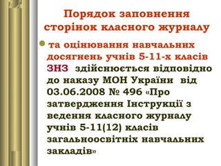 Порядок заповнення
сторінок класного журналу
та оцінювання навчальних
досягнень учнів 5-11-х класів
ЗНЗ здійснюється відповідно
до наказу МОН України від
03.06.2008 № 496 «Про
затвердження Інструкції з
ведення класного журналу
учнів 5-11(12) класів
загальноосвітніх навчальних
закладів»
 