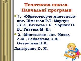 Початкова школа.
Навчальні програми
1. «Образотворче мистецтво»
авт. Шмагало Р.Т. Марчук
Ж.С., Вачкова І.Б., Чорний О.
В., Гнатюк М. В.;
2. «Мистецтво» авт. Масол
Л.М., Гайдамака О.В.,
Очеретяна Н.В.,
Дмитренко О. М.
 