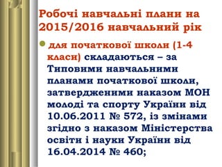 Робочі навчальні плани на
2015/2016 навчальний рік
для початкової школи (1-4
класи) складаються – за
Типовими навчальними
планами початкової школи,
затвердженими наказом МОН
молоді та спорту України від
10.06.2011 № 572, із змінами
згідно з наказом Міністерства
освіти і науки України від
16.04.2014 № 460;
 