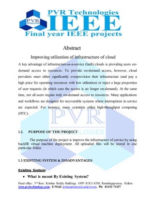 Head office: 3nd floor, Krishna Reddy Buildings, OPP: ICICI ATM, Ramalingapuram, Nellore
www.pvrtechnology.com, E-Mail: pvrieeeprojects@gmail.com, Ph: 81432 71457
Abstract
Improving utilization of infrastructure of cloud
A key advantage of infrastructure-as-a-service (IaaS) clouds is providing users on-
demand access to resources. To provide on-demand access, however, cloud
providers must either significantly overprovision their infrastructure (and pay a
high price for operating resources with low utilization) or reject a large proportion
of user requests (in which case the access is no longer on-demand). At the same
time, not all users require truly on-demand access to resources. Many applications
and workflows are designed for recoverable systems where interruptions in service
are expected. For instance, many scientists utilize high-throughput computing
(HTC).
1.2. PURPOSE OF THE PROJECT
The purpose of the project is improve the infrastructure of service by using
backfill virtual machine deployment. All uploaded files will be stored in one
particular folder.
1.3 EXISTING SYSTEM & DISADVANTAGES
Existing System:
 What is meant By Existing System?
 
