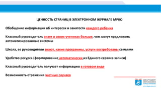 ЦЕННОСТЬ СТРАНИЦ В ЭЛЕКТРОННОМ ЖУРНАЛЕ МРКО
Обобщение информации об интересах и занятости каждого ребенка
Классный руководитель знает о своих учениках больше, чем могут предложить
автоматизированные системы
Школа, ее руководители знают, какие программы, услуги востребованы семьями
Удобство ресурса (формирование автоматически из Единого сервиса записи)
Классный руководитель получает информацию в готовом виде
Возможность отражения частных случаев
 